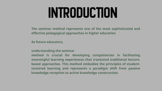 The seminar method represents one of the most sophisticated and
effective pedagogical approaches in higher education
As future educators,
understanding the seminar
method is crucial for developing competencies in facilitating
meaningful learning experiences that transcend traditional lecture-
based approaches. This method embodies the principles of student-
centered learning and represents a paradigm shift from passive
knowledge reception to active knowledge construction.
 
