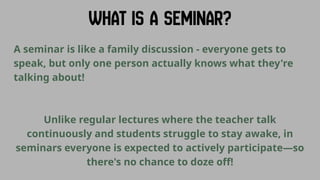 A seminar is like a family discussion - everyone gets to
speak, but only one person actually knows what they're
talking about!
Unlike regular lectures where the teacher talk
continuously and students struggle to stay awake, in
seminars everyone is expected to actively participate—so
there's no chance to doze off!
 