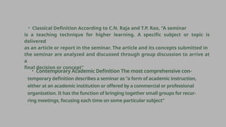 • Classical Definition According to C.N. Raja and T.P. Rao, “A seminar
is a teaching technique for higher learning. A specific subject or topic is
delivered
as an article or report in the seminar. The article and its concepts submitted in
the seminar are analyzed and discussed through group discussion to arrive at
a
final decision or concept”
• Contemporary Academic Definition The most comprehensive con-
temporary definition describes a seminar as “a form of academic instruction,
either at an academic institution or offered by a commercial or professional
organization. It has the function of bringing together small groups for recur-
ring meetings, focusing each time on some particular subject”
 