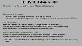 5
Origins: From Ancient Greece to Modern Classrooms
Etymology & Meaning
• "Seminar" derives from Latin "seminarium" = "seed plot" or "seedbed"
• Root "semen" (seed) emphasizes generative nature - ideas planted, nurtured, and grown through cultivation
Socratic Method:
Socrates pioneered dialectical learning through systematic questioning
"Elenctic" questioning: Exposed contradictions in students' thinking to guide deeper understanding
Aristotelian influence: Further refined dialogue-based education (384-322 BCE)
German Innovation: The Berlin Model (1810)
Wilhelm von Humboldt established University of Berlin with revolutionary "Bildung" philosophy
Three key principles: Unity of research & teaching, academic freedom, holistic development
• Leopold von Ranke (1795-1886): "Father of Modern History" - implemented first systematic seminar program (c.
1830)
 