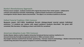 6
Oxford Tutorial Tradition (19th Century)
Benjamin Jowett (1817-1893): Established Socratic dialogue-based tutorial system Individual
attention: 1-3 students per session with expert guidance Students described: "His great skill
consisted, like Socrates, in helping us learn and think for ourselves"
American Adoption (Late 19th Century)
Herbert Baxter Adams at Johns Hopkins University introduced German seminar method to U.S.
Harvard University formally incorporated seminars in 1950s curriculum reform
Key Insight: Seminars evolved from Socrates' questioning German research methodology Modern interactive learning -
→ →
transforming education from passive reception to active knowledge construction!
Ranke's Revolutionary Approach:
Primary source analysis - students worked with original documents Peer review system - collaborative
criticism and evaluation Scientific methodology - evidence-based conclusions and systematic
investigation Herbert Baxter Adams documented: "The object is to introduce students to the best
 