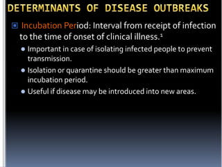  Incubation Period: Interval from receipt of infection

to the time of onset of clinical illness.1
Important in case of isolating infected people to prevent
transmission.
 Isolation or quarantine should be greater than maximum
incubation period.
 Useful if disease may be introduced into new areas.


 