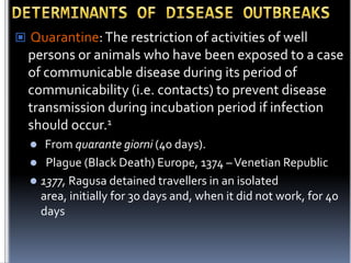  Quarantine: The restriction of activities of well

persons or animals who have been exposed to a case
of communicable disease during its period of
communicability (i.e. contacts) to prevent disease
transmission during incubation period if infection
should occur.1
From quarante giorni (40 days).
 Plague (Black Death) Europe, 1374 – Venetian Republic
 1377, Ragusa detained travellers in an isolated
area, initially for 30 days and, when it did not work, for 40
days


 