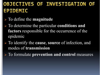 To define the magnitude
 To determine the particular conditions and
factors responsible for the occurrence of the
epidemic
 To identify the cause, source of infection, and
modes of transmission
 To formulate prevention and control measures


 