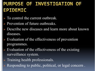 










To control the current outbreak.
Prevention of future outbreaks.
Describe new diseases and learn more about known
diseases.
Evaluation of the effectiveness of prevention
programmes.
Evaluation of the effectiveness of the existing
surveillance system.
Training health professionals.
Responding to public, political, or legal concern .

 