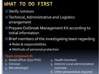  Verify rumours
 Technical, Administrative and Logistics

arrangement
 Prepare Outbreak Management Kit according to
initial information
 Brief members of the investigating team regarding
Roles & responsibilities
 Methods of personal protection


Team composed of:
1. Nodal officer (Epi/ PHS)
2. Clinician
3. Microbiologist

4. Health Assistant
5. District/ Local administration
nominee
6. Other personnel as required

 