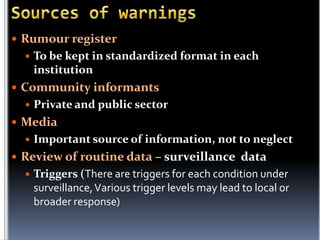  Rumour register


To be kept in standardized format in each
institution

 Community informants


Private and public sector

 Media


Important source of information, not to neglect

 Review of routine data – surveillance data


Triggers (There are triggers for each condition under
surveillance, Various trigger levels may lead to local or
broader response)

 