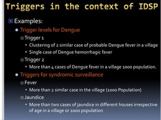  Examples:


Trigger levels for Dengue
 Trigger

1

• Clustering of 2 similar case of probable Dengue fever in a village
• Single case of Dengue hemorrhagic fever
 Trigger

2

• More than 4 cases of Dengue fever in a village 1000 population.


Triggers for syndromic surveillance
 Fever

• More than 2 similar case in the village (1000 Population)
 Jaundice

• More than two cases of jaundice in different houses irrespective
of age in a village or 1000 population

 