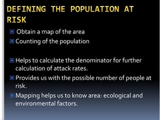  Obtain a map of the area

 Counting of the population
 Helps to calculate the denominator for further

calculation of attack rates.
 Provides us with the possible number of people at
risk.
 Mapping helps us to know area: ecological and
environmental factors.

 