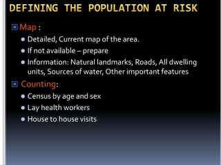  Map :

Detailed, Current map of the area.
 If not available – prepare
 Information: Natural landmarks, Roads, All dwelling
units, Sources of water, Other important features


 Counting:

Census by age and sex
 Lay health workers
 House to house visits


 