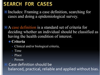 Includes: Framing a case definition, searching for

cases and doing a epidemiological survey.
 A case definition is a standard set of criteria for

deciding whether an individual should be classified as
having the health condition of interest.
 Criteria






Clinical and/or biological criteria,
Time
Place
Person

 Case definition should be

balanced, practical, reliable and applied without bias.

 