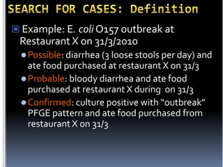  Example: E. coli O157 outbreak at

Restaurant X on 31/3/2010
 Possible: diarrhea (3 loose stools per day) and

ate food purchased at restaurant X on 31/3
 Probable: bloody diarrhea and ate food
purchased at restaurant X during on 31/3
 Confirmed: culture positive with “outbreak”
PFGE pattern and ate food purchased from
restaurant X on 31/3

 