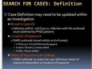  Case Definition may need to be updated within
an investigation
 Broad to specific
 Infection

with E. coli O157 vs. infection with the outbreak
strain (defined by PFGE pattern)

 Location of exposure
 SARS outbreak (travel

within 10 d of onset):

• In February: China/HK/Hanoi/Singapore
• In April: Toronto, Canada added
• In May: Taiwan added

 Dates of exposure can change
 SARS

outbreak: to meet the case definition-dates of
exposure dependant on location of exposure

 