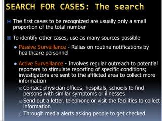  The first cases to be recognized are usually only a small

proportion of the total number

 To identify other cases, use as many sources possible


Passive Surveillance - Relies on routine notifications by
healthcare personnel



Active Surveillance - Involves regular outreach to potential
reporters to stimulate reporting of specific conditions;
investigators are sent to the afflicted area to collect more
information
 Contact physician offices, hospitals, schools to find
persons with similar symptoms or illnesses
 Send out a letter, telephone or visit the facilities to collect
information
 Through media alerts asking people to get checked

 