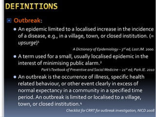  Outbreak:


An epidemic limited to a localised increase in the incidence
of a disease, e.g., in a village, town, or closed institution. (=
upsurge)1
A Dictionary of Epidemiology – 3rd ed; Last JM. 2000.



A term used for a small, usually localised epidemic in the
interest of minimising public alarm.2
Park’s Textbook of Preventive and Social Medicine – 21st ed; Park JE. 2010



An outbreak is the occurrence of illness, specific health
related behaviour, or other event clearly in excess of
normal expectancy in a community in a specified time
period. An outbreak is limited or localised to a village,
town, or closed institution.4
Checklist for CRRT for outbreak investigation, NICD 2008

 