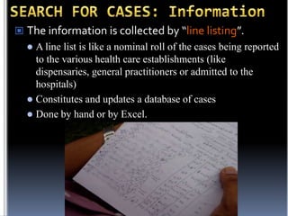  The information is collected by “line listing”.


A line list is like a nominal roll of the cases being reported
to the various health care establishments (like
dispensaries, general practitioners or admitted to the
hospitals)
 Constitutes and updates a database of cases
 Done by hand or by Excel.

 
