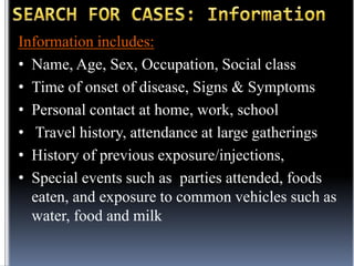 Information includes:
• Name, Age, Sex, Occupation, Social class
• Time of onset of disease, Signs & Symptoms
• Personal contact at home, work, school
• Travel history, attendance at large gatherings
• History of previous exposure/injections,
• Special events such as parties attended, foods
eaten, and exposure to common vehicles such as
water, food and milk

 