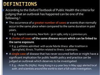  According to the Oxford Textbook of Public Health the criteria for

judging that an outbreak has happened can be one of the
following.5


The occurrence of a greater number of cases or events than normally
occur in the same place when compared to the same duration in past
years.




A cluster of cases of the same disease occurs which can be linked to
the same exposure.




E.g. Kaposi's sarcoma, New York - 30 in 1981; only 2-3 previous yrs.

E.g. 3 athletes admitted with acute febrile illness after triathlon in
Springfield, Illinois. Triathlon related to illness. Leptospira.

A single case of disease that has never occurred before or might have a
significant implication for public health policy and practice can be
judged an outbreak which deserves to be investigated.


E.g. - Avian flu (H5N1) Hong Kong in a 3-year boy in May 1997 alerted local
auth. and scientists around the world to start a full-scale investigation.

 