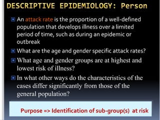  An attack rate is the proportion of a well-defined

population that develops illness over a limited
period of time, such as during an epidemic or
outbreak
 What are the age and gender specific attack rates?
 What age and gender groups are at highest and

lowest risk of illness?
 In what other ways do the characteristics of the
cases differ significantly from those of the
general population?
Purpose => Identification of sub-group(s) at risk

 