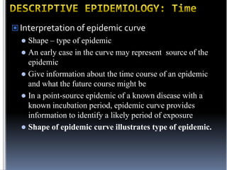  Interpretation of epidemic curve

Shape – type of epidemic
 An early case in the curve may represent source of the
epidemic
 Give information about the time course of an epidemic
and what the future course might be
 In a point-source epidemic of a known disease with a
known incubation period, epidemic curve provides
information to identify a likely period of exposure
 Shape of epidemic curve illustrates type of epidemic.


 