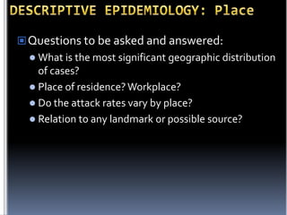  Questions to be asked and answered:
 What is the most significant geographic distribution

of cases?
 Place of residence? Workplace?
 Do the attack rates vary by place?
 Relation to any landmark or possible source?

 