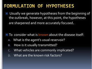 

Usually we generate hypotheses from the beginning of
the outbreak, however, at this point, the hypotheses
are sharpened and more accurately focused.

 To consider what is known about the disease itself:

What is the agent’s usual reservoir?
B. How is it usually transmitted?
C. What vehicles are commonly implicated?
D. What are the known risk factors?
A.

 