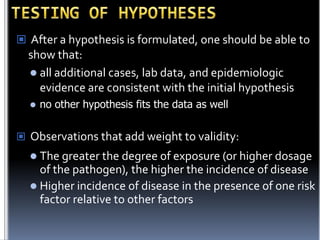  After a hypothesis is formulated, one should be able to

show that:
 all additional cases, lab data, and epidemiologic
evidence are consistent with the initial hypothesis


no other hypothesis fits the data as well

 Observations that add weight to validity:
 The greater the degree of exposure (or higher dosage

of the pathogen), the higher the incidence of disease
 Higher incidence of disease in the presence of one risk
factor relative to other factors

 