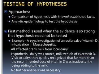  Approaches:
 Comparison of hypothesis with known/ established facts.
 Analytic epidemiology to test the hypothesis
 First method is used when the evidence is so strong

that hypothesis need not be tested


Example - A 1991 investigation of an outbreak of vitamin D
intoxication in Massachusetts.
All affected drank milk from local dairy.
Hypothesis - dairy was source, milk vehicle of excess vit D.
Visit to dairy, they quickly recognized that far more than
the recommended dose of vitamin D was inadvertently
being adding to the milk.
No further analysis was necessary.

 