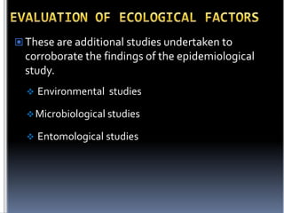  These are additional studies undertaken to

corroborate the findings of the epidemiological
study.


Environmental studies

 Microbiological studies


Entomological studies

 