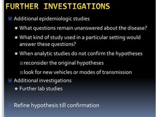  Additional epidemiologic studies


What questions remain unanswered about the disease?



What kind of study used in a particular setting would
answer these questions?



When analytic studies do not confirm the hypotheses
 reconsider the

original hypotheses

 look for

new vehicles or modes of transmission
 Additional investigations
 Further lab studies
 Refine hypothesis till confirmation

 