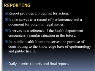  Report provides a blueprint for action.
 It also serves as a record of performance and a

document for potential legal issues.
 It serves as a reference if the health department

encounters a similar situation in the future.
 In public health literature serves the purpose of

contributing to the knowledge base of epidemiology
and public health
 Daily interim reports and final report.

 