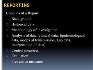 Contents of a Report:
1. Back ground
2. Historical data
3. Methodology of investigation
4. Analysis of data (clinical data, Epidemiological
data, modes of transmission, Lab data,
Interpretation of data)
5. Control measures
6. Evaluation
7. Preventive measures

 