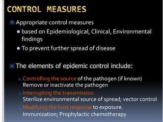  Appropriate control measures
 based on Epidemiological, Clinical, Environmental

findings
 To prevent further spread of disease
 The elements of epidemic control include:
1. Controlling the source of the pathogen (if known)

Remove or inactivate the pathogen
2. Interrupting the transmission.
Sterilize environmental source of spread; vector control
3. Modifying the host response to exposure.
Immunization; Prophylactic chemotherapy

 