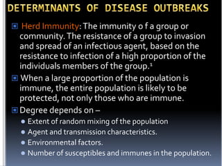 Herd Immunity: The immunity o f a group or

community. The resistance of a group to invasion
and spread of an infectious agent, based on the
resistance to infection of a high proportion of the
individuals members of the group.1
 When a large proportion of the population is
immune, the entire population is likely to be
protected, not only those who are immune.
 Degree depends on –
Extent of random mixing of the population
 Agent and transmission characteristics.
 Environmental factors.
 Number of susceptibles and immunes in the population.


 