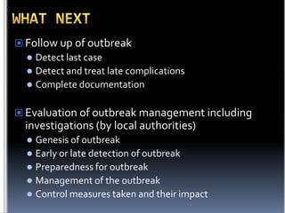  Follow up of outbreak
 Detect last case
 Detect and treat late complications
 Complete documentation
 Evaluation of outbreak management including

investigations (by local authorities)
Genesis of outbreak
 Early or late detection of outbreak
 Preparedness for outbreak
 Management of the outbreak
 Control measures taken and their impact


 