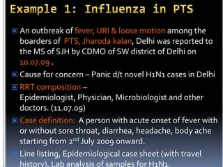  An outbreak of fever, URI & loose motion among the

boarders of PTS, Jharoda kalan, Delhi was reported to
the MS of SJH by CDMO of SW district of Delhi on
10.07.09 .
 Cause for concern – Panic d/t novel H1N1 cases in Delhi
 RRT composition –
Epidemiologist, Physician, Microbiologist and other
doctors. (11.07.09)
 Case definition: A person with acute onset of fever with
or without sore throat, diarrhea, headache, body ache
starting from 2nd July 2009 onward.
 Line listing, Epidemiological case sheet (with travel
history), Lab analysis of samples for H1N1.

 