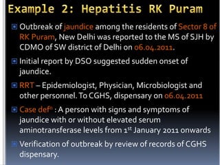  Outbreak of jaundice among the residents of Sector 8 of

RK Puram, New Delhi was reported to the MS of SJH by
CDMO of SW district of Delhi on 06.04.2011.
 Initial report by DSO suggested sudden onset of

jaundice.
 RRT – Epidemiologist, Physician, Microbiologist and

other personnel. To CGHS, dispensary on 06.04.2011
 Case defn : A person with signs and symptoms of

jaundice with or without elevated serum
aminotransferase levels from 1st January 2011 onwards
 Verification of outbreak by review of records of CGHS

dispensary.

 