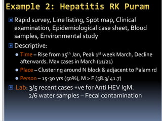  Rapid survey, Line listing, Spot map, Clinical

examination, Epidemiological case sheet, Blood
samples, Environmental study
 Descriptive:
Time – Rise from 15th Jan, Peak 1st week March, Decline
afterwards. Max cases in March (11/21)
 Place – Clustering around N block & adjacent to Palam rd
 Person – 15-30 yrs (50%), M > F (58.3/ 41.7)


 Lab: 3/5 recent cases +ve for Anti HEV IgM.

2/6 water samples – Fecal contamination

 