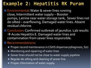  Environmental: Water & sewer lines running

close, Intermittent water supply – Booster
pumps, Latrine near water storage tank, Sewer lines not
de-silted – overflowing, Damaged water lines. Absent
residual chlorine.
 Conclusion: Confirmed outbreak of jaundice. Lab results
 Acute Hepatitis E. Damaged water lines and
contamination from sewer lines responsible.
 Recommendations:
Proper record maintenance in CGHS dispensary(diagnosis, S/s)
 Monitoring and repairing of water lines
 Sewer lines should not be close to water supply pipeline
 Regular de-silting and cleaning of sewer line.
 Proper chlorination of water supply.


 