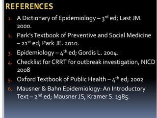 1. A Dictionary of Epidemiology – 3rd ed; Last JM.
2.
3.
4.
5.
6.

2000.
Park’s Textbook of Preventive and Social Medicine
– 21st ed; Park JE. 2010.
Epidemiology – 4th ed; Gordis L. 2004.
Checklist for CRRT for outbreak investigation, NICD
2008
Oxford Textbook of Public Health – 4th ed; 2002
Mausner & Bahn Epidemiology: An Introductory
Text – 2nd ed; Mausner JS, Kramer S. 1985.

 