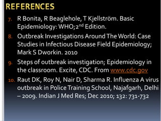 7. R Bonita, R Beaglehole, T Kjellström. Basic

Epidemiology: WHO;2nd Edition.
8. Outbreak Investigations Around The World: Case
Studies in Infectious Disease Field Epidemiology;
Mark S Dworkin. 2010
9. Steps of outbreak investigation; Epidemiology in
the classroom. Excite, CDC. From www.cdc.gov
10. Raut DK, Roy N, Nair D, Sharma R. Influenza A virus
outbreak in Police Training School, Najafgarh, Delhi
– 2009. Indian J Med Res; Dec 2010; 132: 731-732

 