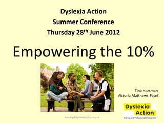 Dyslexia Action
      Summer Conference
    Thursday 28th June 2012


Empowering the 10%

                                                    Tina Horsman
                                          Victoria Matthews-Patel




         training@dyslexiaaction.org.uk
 