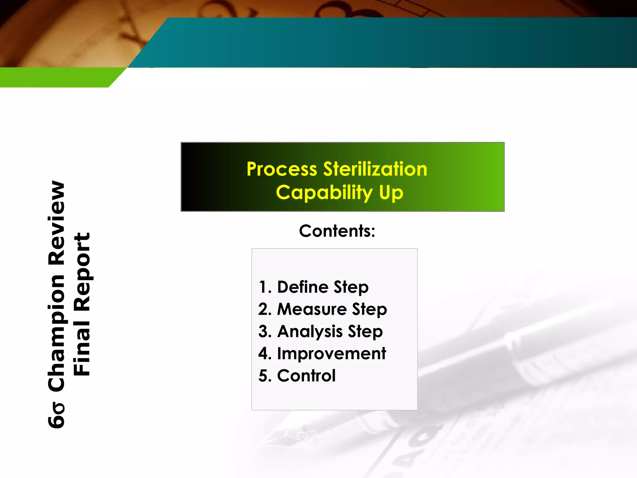 Process Sterilization 
Capability Up 
Contents: 
1. Define Step 
2. Measure Step 
3. Analysis Step 
4. Improvement 
5. Control 
6s Champion Review 
Final Report 
 