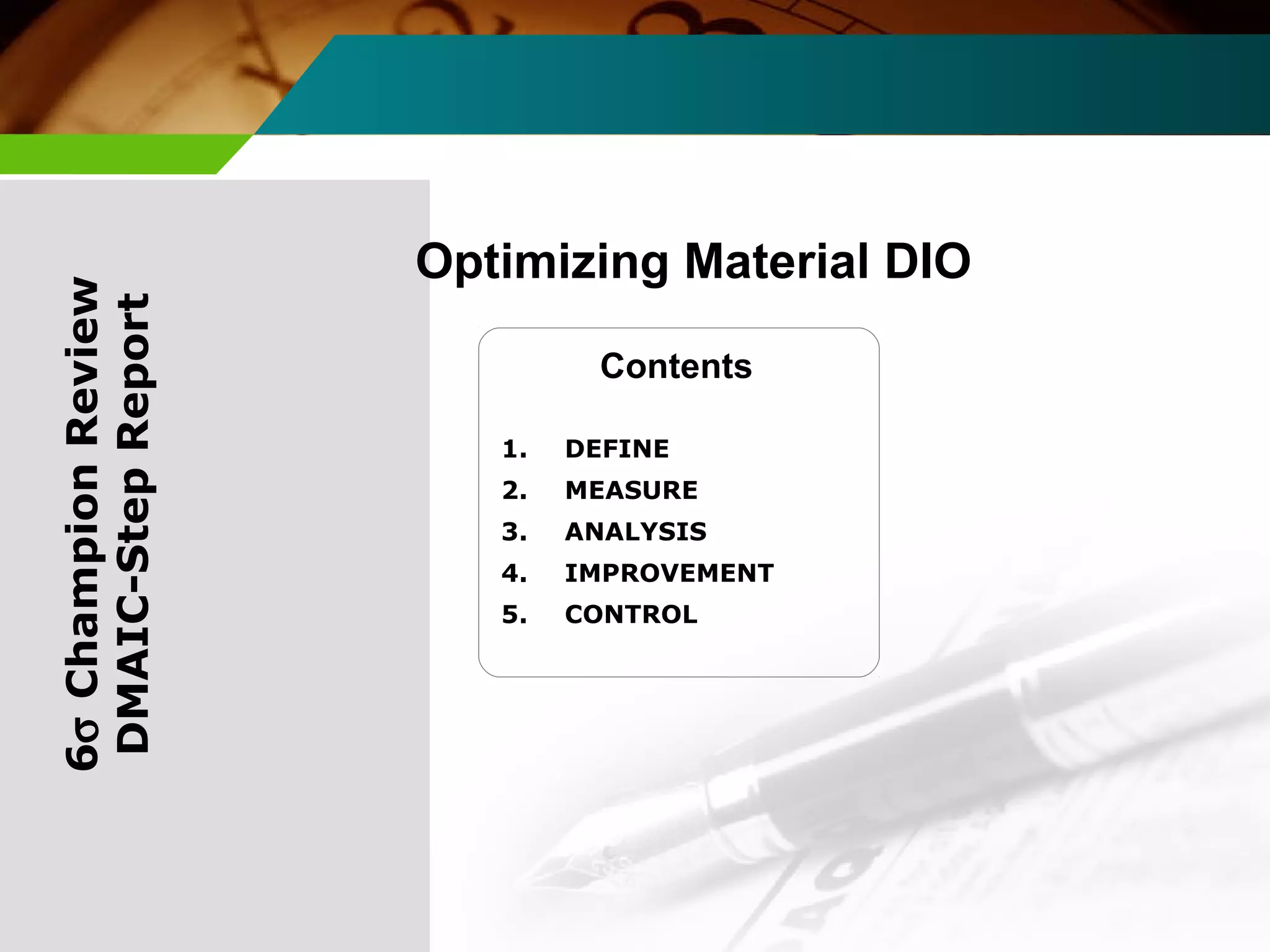 Optimizing Material DIO 
Contents 
6s Champion Review 
DMAIC-Step Report 
1. DEFINE 
2. MEASURE 
3. ANALYSIS 
4. IMPROVEMENT 
5. CONTROL 
 