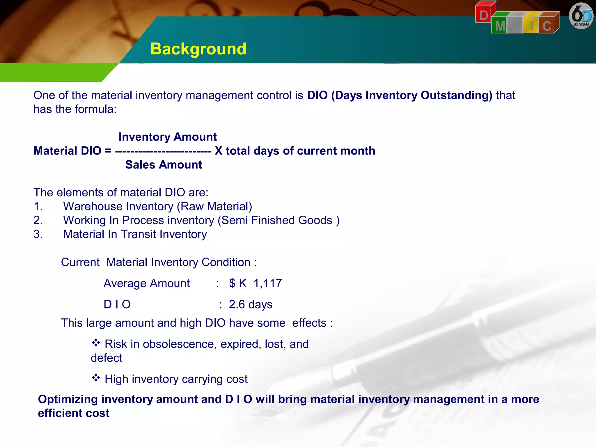 Background 
D 
M A I C 
One of the material inventory management control is DIO (Days Inventory Outstanding) that 
has the formula: 
Inventory Amount 
Material DIO = ------------------------- X total days of current month 
Sales Amount 
The elements of material DIO are: 
1. Warehouse Inventory (Raw Material) 
2. Working In Process inventory (Semi Finished Goods ) 
3. Material In Transit Inventory 
Current Material Inventory Condition : 
Average Amount : $ K 1,117 
D I O : 2.6 days 
This large amount and high DIO have some effects : 
 Risk in obsolescence, expired, lost, and 
defect 
 High inventory carrying cost 
Optimizing inventory amount and D I O will bring material inventory management in a more 
efficient cost 
 