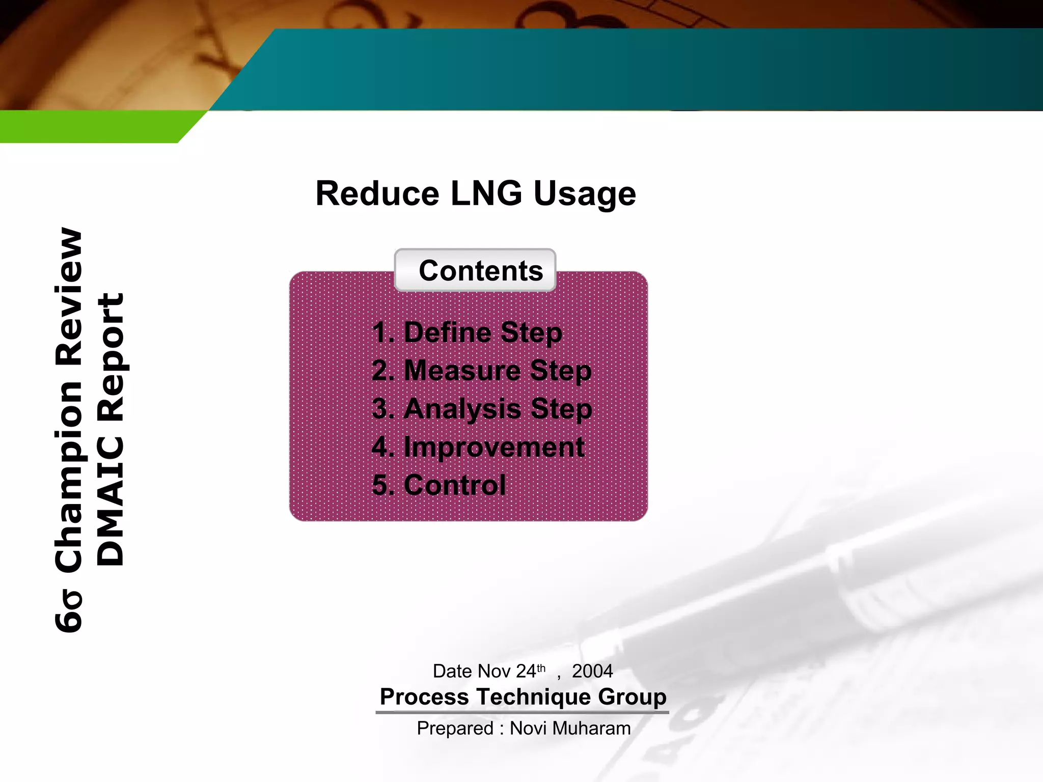 Reduce LNG Usage 
Date Nov 24th , 2004 
Process Technique Group 
Prepared : Novi Muharam 
6s Champion Review 
DMAIC Report 
Contents 
1. Define Step 
2. Measure Step 
3. Analysis Step 
4. Improvement 
5. Control 
 