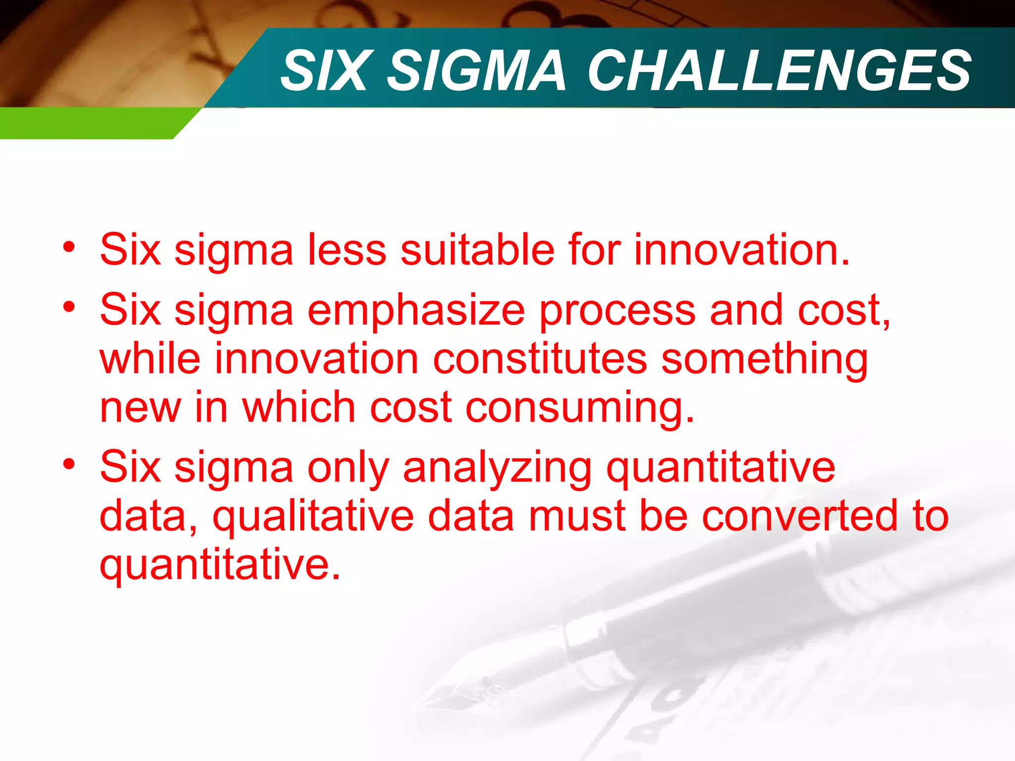 SIX SIGMA CHALLENGES 
• Six sigma less suitable for innovation. 
• Six sigma emphasize process and cost, 
while innovation constitutes something 
new in which cost consuming. 
• Six sigma only analyzing quantitative 
data, qualitative data must be converted to 
quantitative. 
 