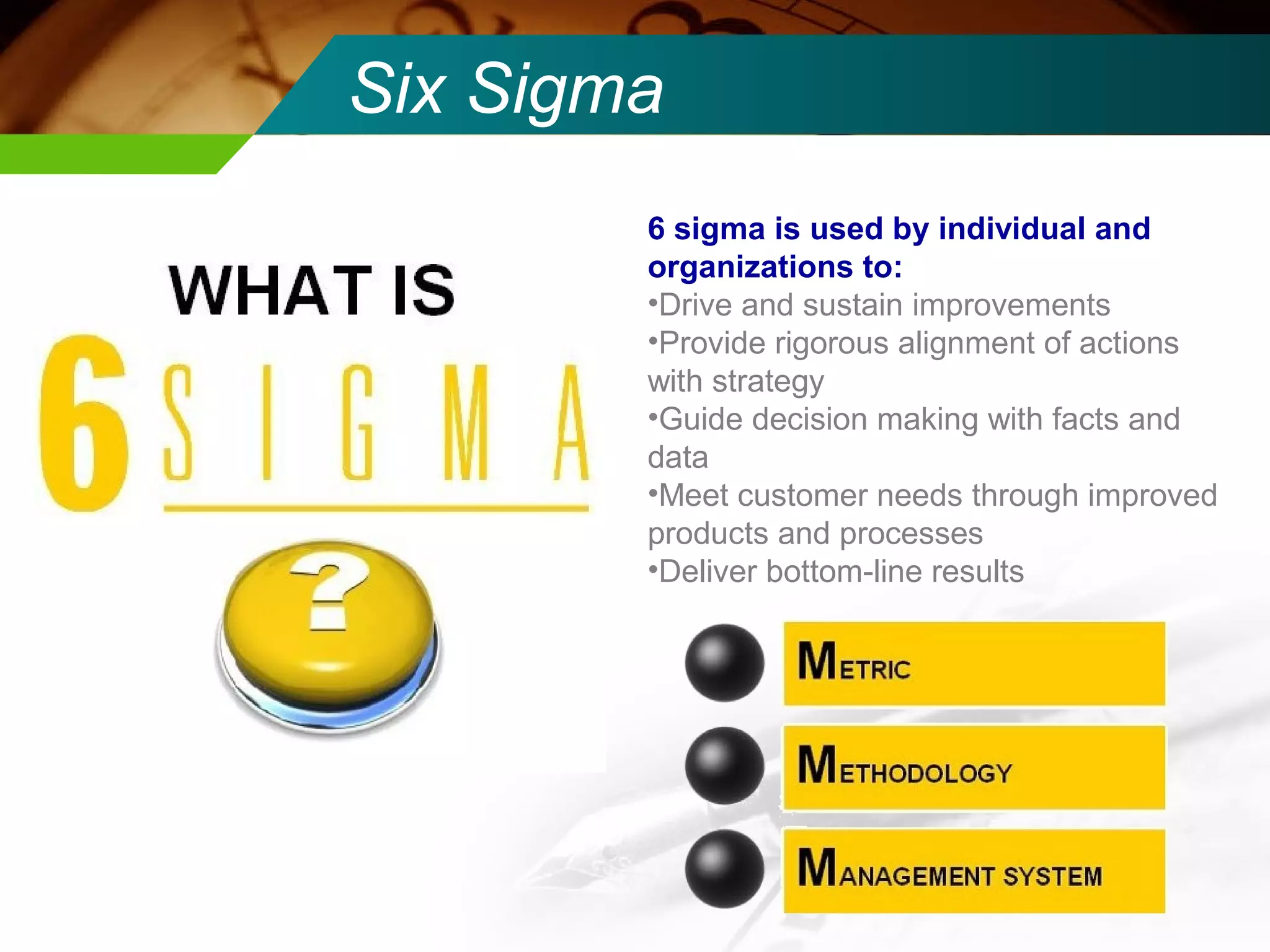 Six Sigma 
6 sigma is used by individual and 
organizations to: 
•Drive and sustain improvements 
•Provide rigorous alignment of actions 
with strategy 
•Guide decision making with facts and 
data 
•Meet customer needs through improved 
products and processes 
•Deliver bottom-line results 
 