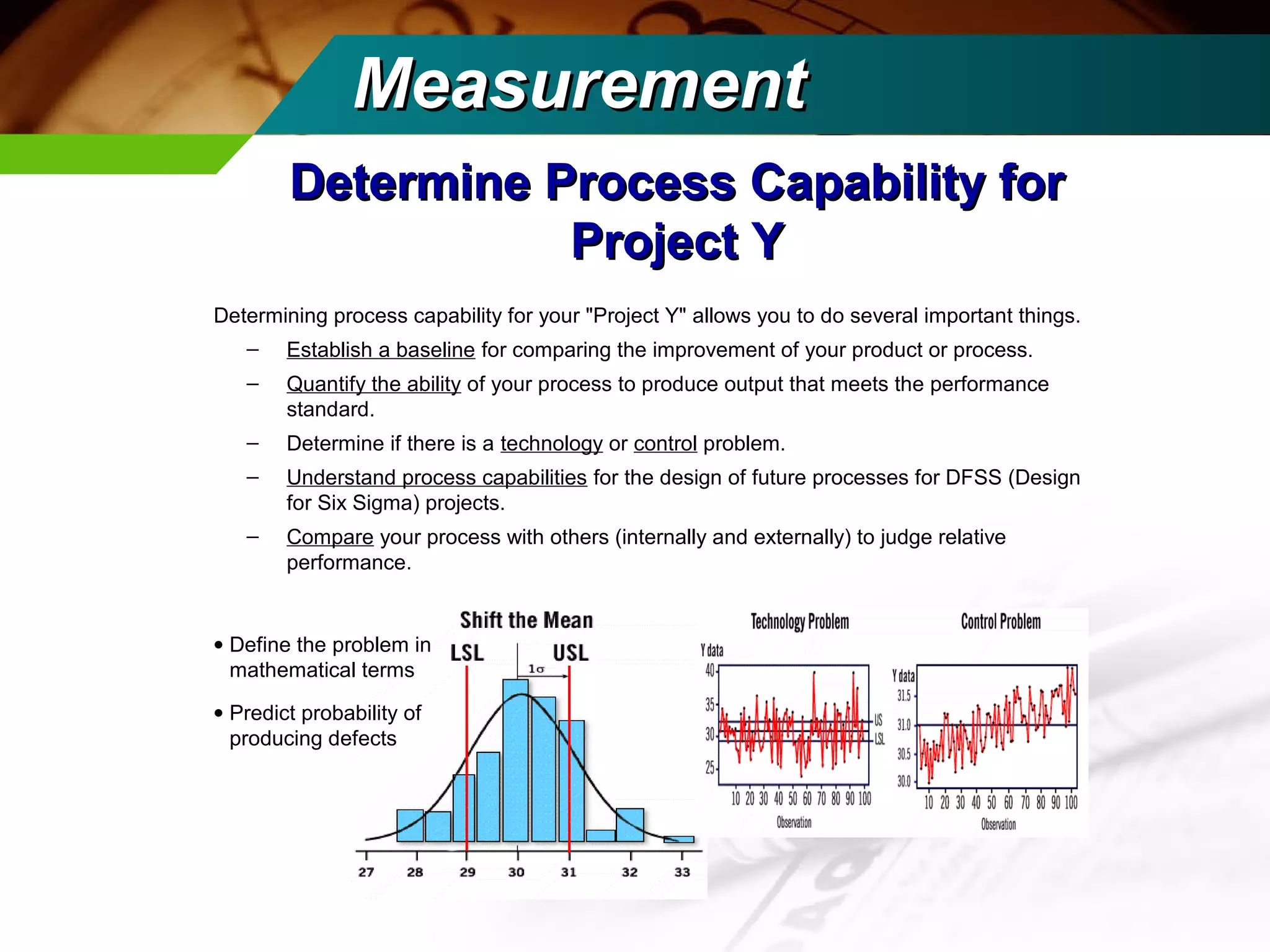 MMeeaassuurreemmeenntt 
DDeetteerrmmiinnee PPrroocceessss CCaappaabbiilliittyy ffoorr 
PPrroojjeecctt YY 
Determining process capability for your "Project Y" allows you to do several important things. 
– Establish a baseline for comparing the improvement of your product or process. 
– Quantify the ability of your process to produce output that meets the performance 
standard. 
– Determine if there is a technology or control problem. 
– Understand process capabilities for the design of future processes for DFSS (Design 
for Six Sigma) projects. 
– Compare your process with others (internally and externally) to judge relative 
performance. 
· Define the problem in 
mathematical terms 
· Predict probability of 
producing defects 
 