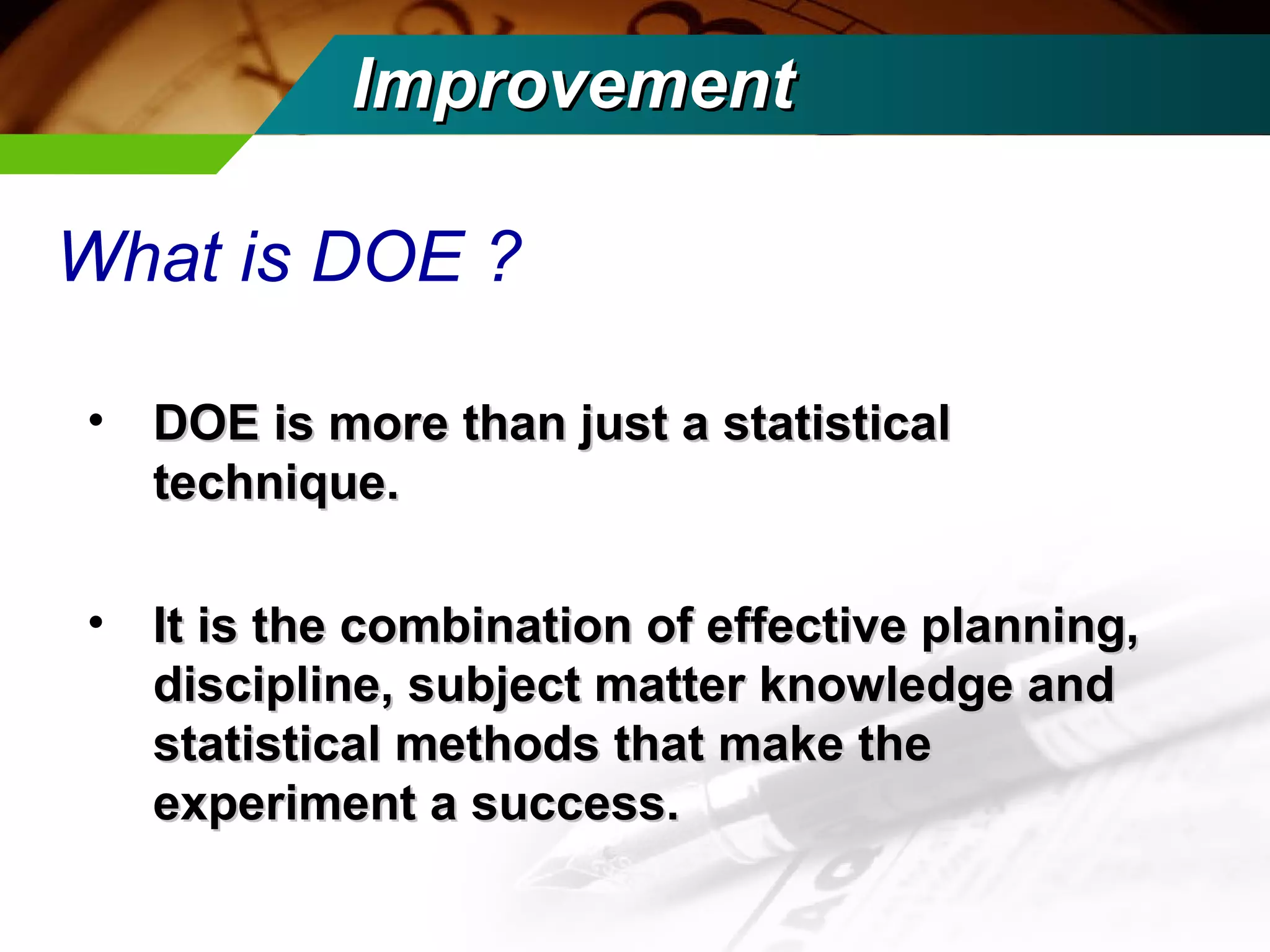 IImmpprroovveemmeenntt 
What is DOE ? 
• DOE is mmoorree tthhaann jjuusstt aa ssttaattiissttiiccaall 
tteecchhnniiqquuee.. 
• IItt iiss tthhee ccoommbbiinnaattiioonn ooff eeffffeeccttiivvee ppllaannnniinngg,, 
ddiisscciipplliinnee,, ssuubbjjeecctt mmaatttteerr kknnoowwlleeddggee aanndd 
ssttaattiissttiiccaall mmeetthhooddss tthhaatt mmaakkee tthhee 
eexxppeerriimmeenntt aa ssuucccceessss.. 
 